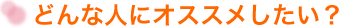 どんな人にオススメしたい?