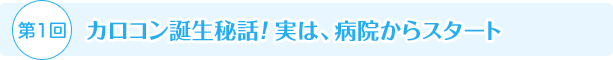 第1回 カロコン誕生秘話！ 実は、病院からスタート