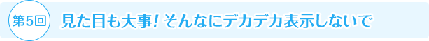 第5回 見た目も大事！ そんなにデカデカ表示しないで