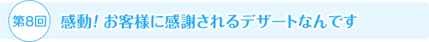 第8回 感動！ お客様に感謝されるデザートなんです